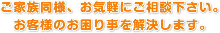 ご家族同様、お気軽にご相談下さい。 お客様のお困り事を解決します。